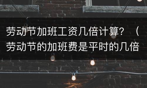 劳动节加班工资几倍计算？（劳动节的加班费是平时的几倍）
