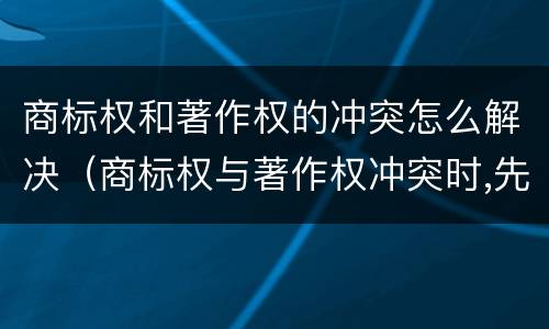 商标权和著作权的冲突怎么解决（商标权与著作权冲突时,先保护谁?）
