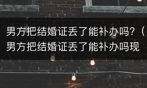 男方把结婚证丢了能补办吗?（男方把结婚证丢了能补办吗现在）