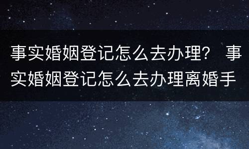 事实婚姻登记怎么去办理？ 事实婚姻登记怎么去办理离婚手续