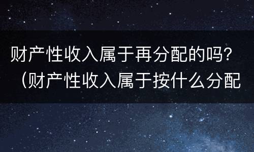 财产性收入属于再分配的吗？（财产性收入属于按什么分配）