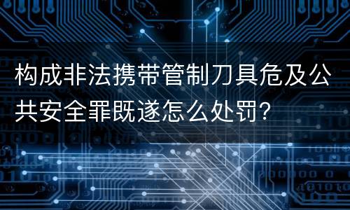 构成非法携带管制刀具危及公共安全罪既遂怎么处罚？