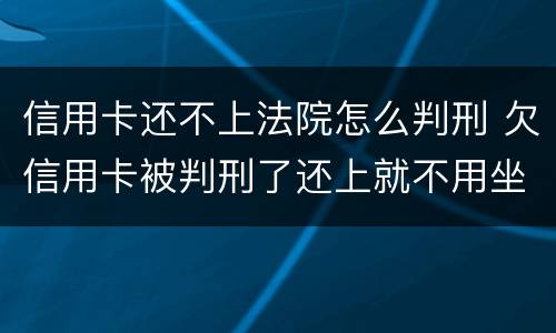 信用卡还不上法院怎么判刑 欠信用卡被判刑了还上就不用坐牢