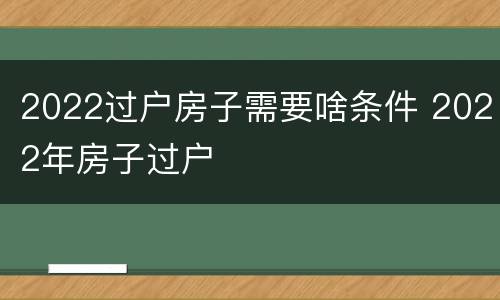2022过户房子需要啥条件 2022年房子过户