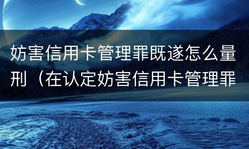 妨害信用卡管理罪既遂怎么量刑（在认定妨害信用卡管理罪时,要注意窃取）