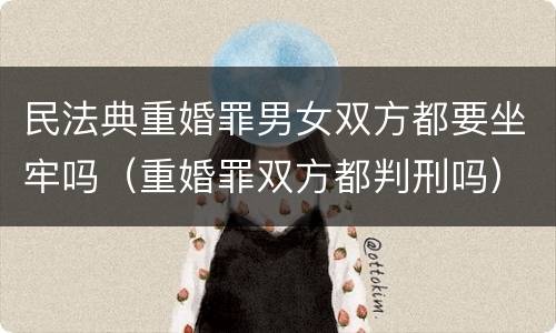 民法典重婚罪男女双方都要坐牢吗（重婚罪双方都判刑吗）