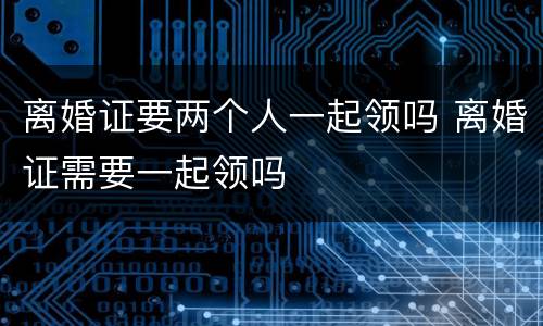 离婚证要两个人一起领吗 离婚证需要一起领吗