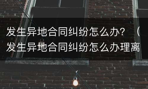 发生异地合同纠纷怎么办？（发生异地合同纠纷怎么办理离婚）