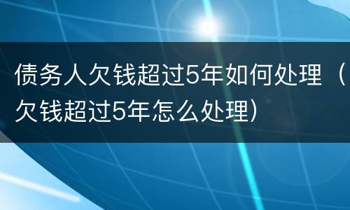 债务人欠钱超过5年如何处理（欠钱超过5年怎么处理）