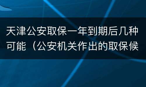 天津公安取保一年到期后几种可能（公安机关作出的取保候审一年到期后怎么办）