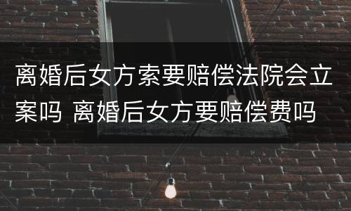 离婚后女方索要赔偿法院会立案吗 离婚后女方要赔偿费吗