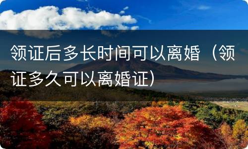 领证后多长时间可以离婚（领证多久可以离婚证）