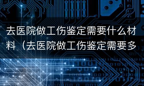 去医院做工伤鉴定需要什么材料（去医院做工伤鉴定需要多长时间能做完）