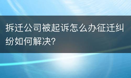 拆迁公司被起诉怎么办征迁纠纷如何解决？