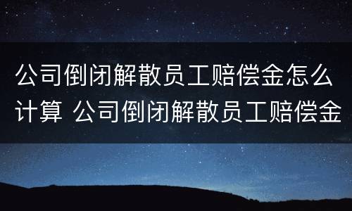 公司倒闭解散员工赔偿金怎么计算 公司倒闭解散员工赔偿金怎么计算的