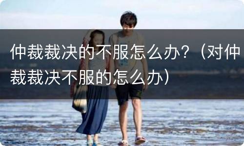 仲裁裁决的不服怎么办?（对仲裁裁决不服的怎么办）