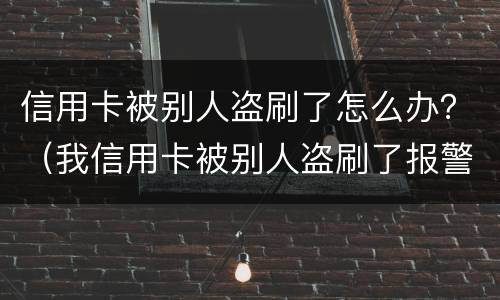信用卡被别人盗刷了怎么办？（我信用卡被别人盗刷了报警有用吗?）