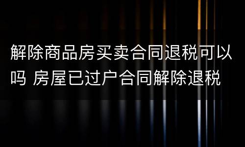 解除商品房买卖合同退税可以吗 房屋已过户合同解除退税