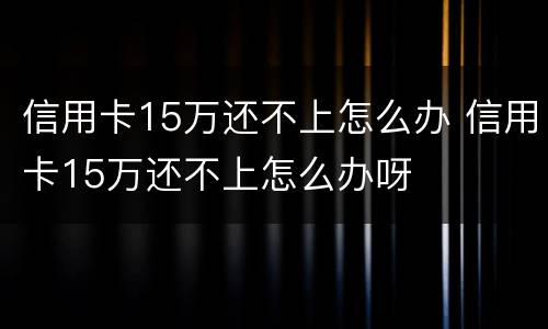 信用卡15万还不上怎么办 信用卡15万还不上怎么办呀