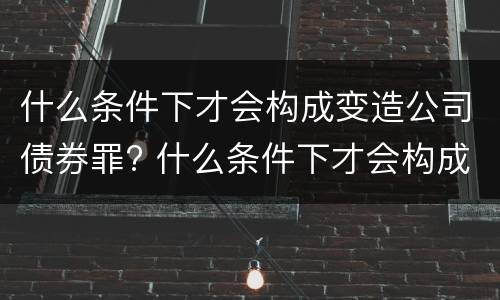 什么条件下才会构成变造公司债券罪? 什么条件下才会构成变造公司债券罪行