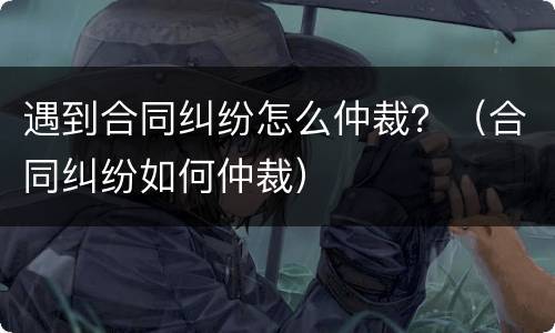 遇到合同纠纷怎么仲裁？（合同纠纷如何仲裁）