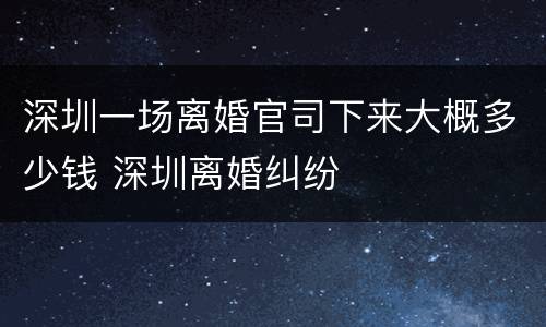 深圳一场离婚官司下来大概多少钱 深圳离婚纠纷