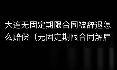 大连无固定期限合同被辞退怎么赔偿（无固定期限合同解雇赔偿）