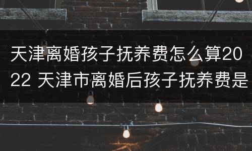 天津离婚孩子抚养费怎么算2022 天津市离婚后孩子抚养费是多少