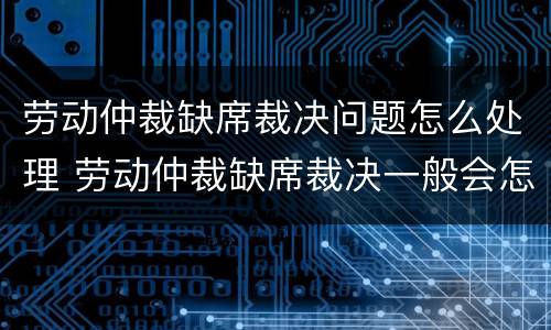 劳动仲裁缺席裁决问题怎么处理 劳动仲裁缺席裁决一般会怎么裁决