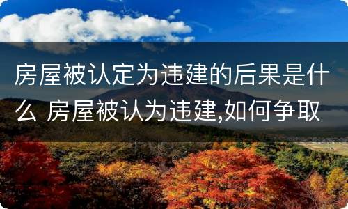 房屋被认定为违建的后果是什么 房屋被认为违建,如何争取补偿