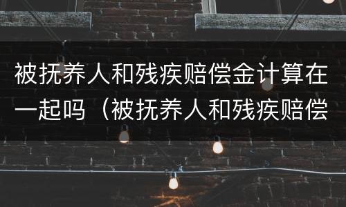 被抚养人和残疾赔偿金计算在一起吗（被抚养人和残疾赔偿金计算在一起吗）