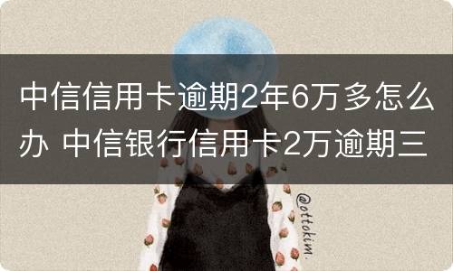 中信信用卡逾期2年6万多怎么办 中信银行信用卡2万逾期三年