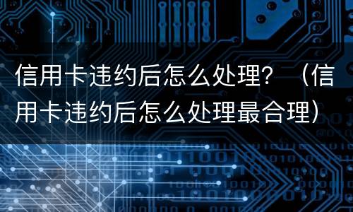 信用卡违约后怎么处理？（信用卡违约后怎么处理最合理）