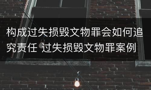 构成过失损毁文物罪会如何追究责任 过失损毁文物罪案例