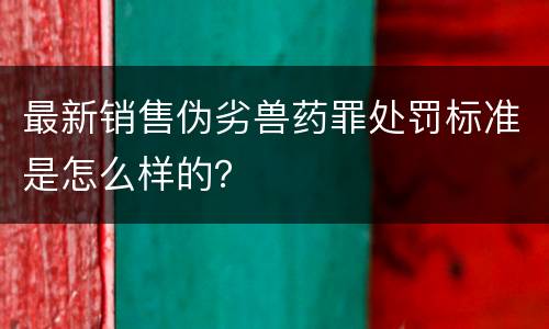 最新销售伪劣兽药罪处罚标准是怎么样的？