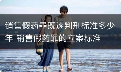 销售假药罪既遂判刑标准多少年 销售假药罪的立案标准