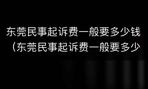 东莞民事起诉费一般要多少钱（东莞民事起诉费一般要多少钱呢）