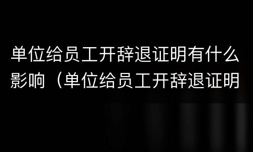 单位给员工开辞退证明有什么影响（单位给员工开辞退证明有什么影响嘛）