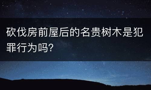 砍伐房前屋后的名贵树木是犯罪行为吗？