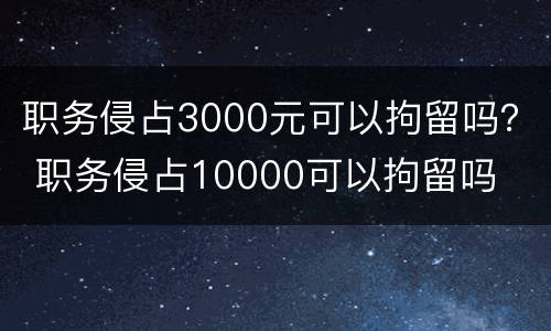 职务侵占3000元可以拘留吗？ 职务侵占10000可以拘留吗