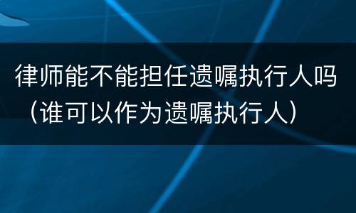 律师能不能担任遗嘱执行人吗（谁可以作为遗嘱执行人）