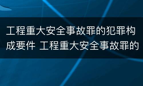 工程重大安全事故罪的犯罪构成要件 工程重大安全事故罪的犯罪构成要件有哪些