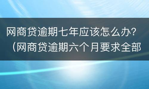 网商贷逾期七年应该怎么办？（网商贷逾期六个月要求全部还清怎么办）