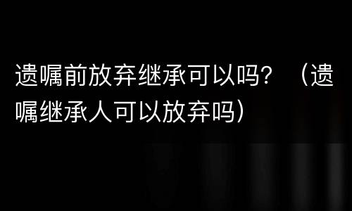 遗嘱前放弃继承可以吗？（遗嘱继承人可以放弃吗）