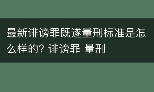 最新诽谤罪既遂量刑标准是怎么样的? 诽谤罪 量刑