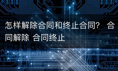 怎样解除合同和终止合同？ 合同解除 合同终止