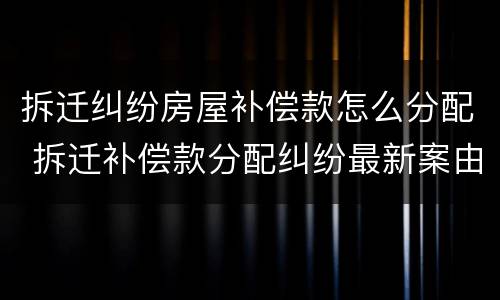 拆迁纠纷房屋补偿款怎么分配 拆迁补偿款分配纠纷最新案由