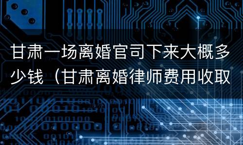甘肃一场离婚官司下来大概多少钱（甘肃离婚律师费用收取标准）