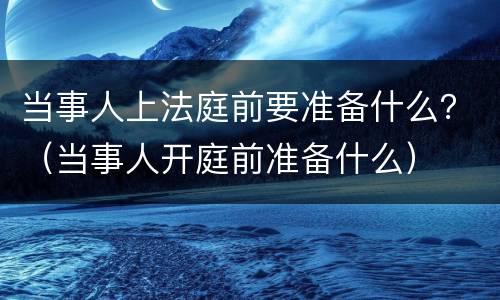 当事人上法庭前要准备什么？（当事人开庭前准备什么）