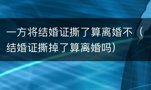 一方将结婚证撕了算离婚不（结婚证撕掉了算离婚吗）